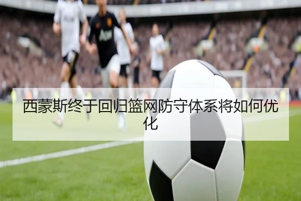 西蒙斯终于回归篮网防守体系将如何优化